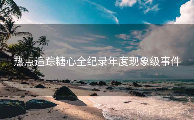 热点追踪糖心全纪录年度现象级事件