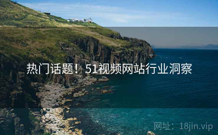 热门话题！51视频网站行业洞察