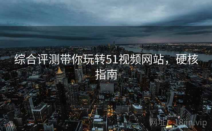 综合评测带你玩转51视频网站，硬核指南