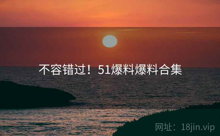 不容错过！51爆料爆料合集
