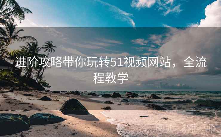 进阶攻略带你玩转51视频网站，全流程教学