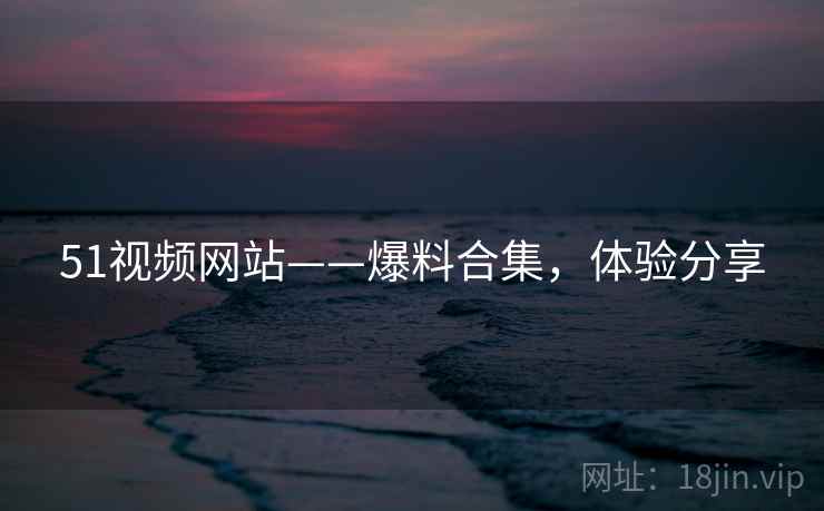 51视频网站——爆料合集，体验分享