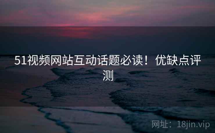 51视频网站互动话题必读！优缺点评测