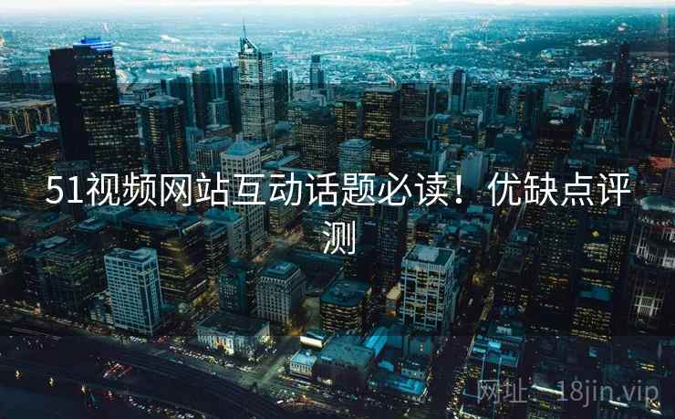 51视频网站互动话题必读！优缺点评测