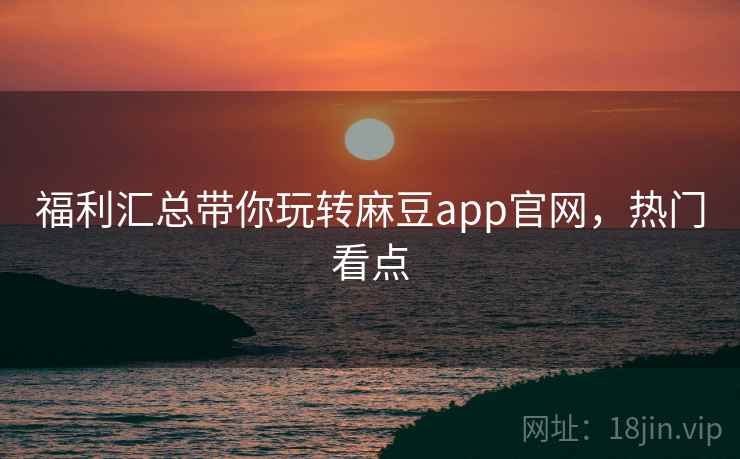 福利汇总带你玩转麻豆app官网，热门看点