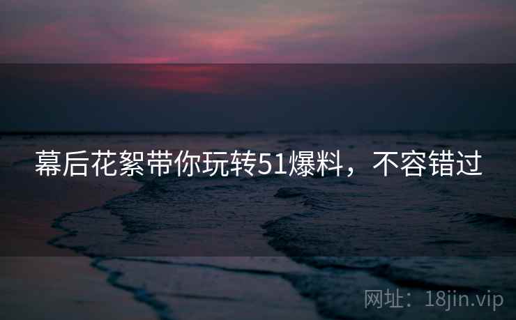 幕后花絮带你玩转51爆料，不容错过