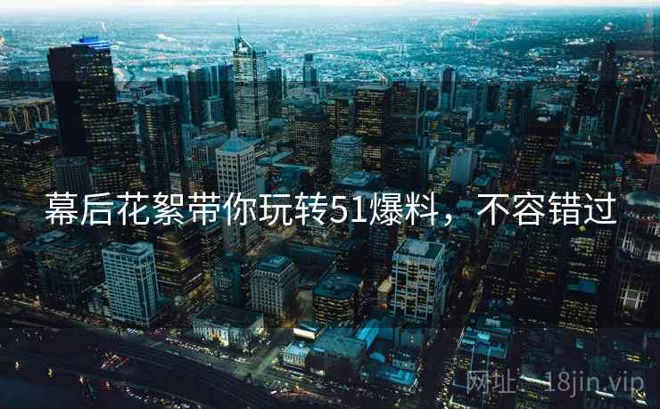 幕后花絮带你玩转51爆料，不容错过
