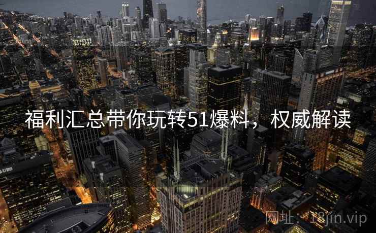 福利汇总带你玩转51爆料，权威解读